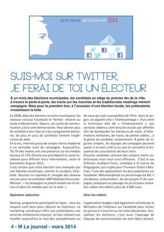 Suis-moi sur Twitter,
je ferai de toi un électeur
À un mois des élections municipales, les candidats au siège du premier élu de la ville,
à travers le porte-à-porte, les tracts sur les marchés et les traditionnels meetings mènent
campagne. Mais pour la première fois, à l’occasion d’une élection locale, les prétendants
investissent la toile.
En 2008, date des derniers scrutins municipaux, les
réseaux sociaux Facebook et Twitter étaient au
stade embryonnaire. Depuis, ces outils de commu­
nication 2.0 se sont démocratisés. Pour donner plus
de visibilité à leur liste et à leur programme électo­
ral, de plus en plus de candidats tentent l’expé­
rience du web.
En 6 ans, Internet passe de simple vitrine moderne
à un véritable outil de campagne. Aujourd’hui,
76,7% des maires ont une présence sur les médias
sociaux et 57% d’entre eux privilégient le canal Fa­
cebook pour diffuser leurs informations, selon le
baromètre Augure 2013.
Il est certain que cette élection sera marquée par
une bataille numérique, comme le souligne, Char­
lotte Bousser sur lopinion.fr, chargée des réseaux
sociaux pour la candidate UMP Nathalie Kosciusko­
Morizet : « la campagne se jouera autant sur le ter­
rain et dans les médias que sur le web. »

de ceux qui sont susceptibles de l’être. Dans le jar­
gon, on appelle cela « l’hameçonnage ». Puis vient
la technique dite de « l’embrasement ». Les
contacts obtenus sont ensuite classés par affinités
afin de bombarder les électeurs de mails, d’infor­
mations militantes, de tracts, de petites vidéos… à
la gloire du candidat, évidemment. À partir de lo­
giciels simples, les équipes de campagne peuvent
savoir si le mail a été lu ou non et connaître la fré­
quence de consultation de leurs liens.
D’autres candidats utilisent des moyens moins so­
phistiqués mais tout aussi efficaces. C’est le cas
d’Olivier Audibert­Troin, candidat à la mairie de
Draguignan, qui a opté pour l’humour. Grâce à Bits­
trips, l’une des applications les plus populaires sur
Facebook. Métamorphosé en personnage de BD, il
est devenu présentateur de son propre JT de cam­
pagne, attaquant au passage ses principaux rivaux.
Ses vidéos ont obtenu plus de 3 000 vues.

Opération séduction

Viser les indécis

Mailing, programme participatif en ligne… tous les
moyens sont bons pour séduire les électeurs. Le
marketing numérique offre aux prétendants une
arme de militantisme massive. Un bon militant sait
récolter aujourd’hui le mail des sympathisants ou

L’application imagée a été également utilisée par le
Ministère de l’Intérieur sur Facebook pour inciter
les jeunes à s’inscrire sur les listes électorales. Sen­
sibiliser les électeurs, c’est aussi l’apanage de
l’équipe de communication de Jean­Marc Ayrault.

4 - M Le journal - mars 2014

 