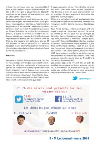 « Voter, c’est tweeter en vrai » ou « Vous aimez liker ?
Voter » : voici les deux slogans de la campagne, lan­
cée le 17 février par le gouvernement. Objectif :
mobiliser sur les réseaux sociaux les électeurs afin
de lutter contre l’abstention.
Beaucoup pensent qu’il serait dommage de se pri­
ver de ces moyens de communication. Et les poli­
tiques ne dérogent pas à la règle. À l’approche d’un
enjeu électoral, les candidats deviennent particu­
lièrement actifs sur le net. Fin septembre, Augure,
un éditeur de logiciel de gestion des relations pu­
bliques, a publié le premier baromètre de l’in­
fluence digitale des maires des 30 villes les plus
importantes de France. Et c’est le maire UMP de
Nice qui a le pouce le plus agile. Avec plus de 34
300 abonnés sur Twitter, plus de 19 000 amis sur
Facebook et une étonnante réactivité numérique,
Christian Estrosi est l’élu de France le plus influent
sur les réseaux sociaux.

À travers sa société Idéose, Pierre Guillou initie les
élus et les collectivités locales au web. Depuis l’an­
née dernière, il a mis en place une formation sur
les stratégies de web­campagne à destination des
candidats aux municipales.
Même si le spécialiste reconnaît que la plupart des
maires ont une présence sur Internet, certains élus
rechignent à entrer dans la mouvance des réseaux
sociaux.
Pour Pierre Guillou, certains politiques ont une
image erronée de ce que peut apporter Facebook
ou Twitter qui ne sont pour eux qu’un moyen de
faire du « buzz ». Un jugement que confirme Phil­
lipe Vittel, candidat à la mairie de La Seyne (Var),
« Je préfère largement Facebook à Twitter, explique
le candidat UMP sur le site du métroplevar.fr. Il faut
faire extrêmement attention. C’est en tout cas ce
que j’ai appris du désastre du tweet de Jean­Sébas­
tien Viallate. » Le 13 mai dernier, le député­maire
UMP, dans un tweet avait fait le parallèle entre les
descendants d’esclaves et les casseurs, suite à des
Réticences
violences commises sur la place du Trocadéro, à
Selon Pierre Guillou, le fondateur du site Elus 2.0, l’occassion du sacre du PSG.
les réseaux sociaux n’ont pas uniquement une vo­ Les réseaux sociaux se révèlent être un outil de
cation de diffusion unilatérale d’informations stratégie de campagne pertinent. Mais mal contrô­
comme les autres outils de campagne traditionnels lés, ils deviennent un espace de dérapage. Mais
(radio, télévision , tracts). Ces nouveaux moyens de quelle que soit leur influence, ils n’ont pas encore
communication favorisent un dialogue horizontal remplacé les rencontres en chair et en os.
entre les citoyens, les élus et les militants. Ils ap­
portent un changement profond dans l’exercice po­
@ElineUlysse
litique, tant au niveau national que local.

5 - M Le journal - mars 2014

 