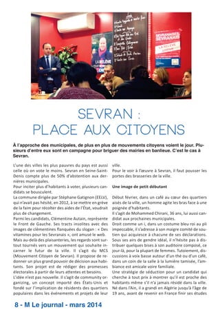 Sevran :
Place aux citoyens
À l’approche des municipales, de plus en plus de mouvements citoyens voient le jour. Plusieurs d’entre eux sont en campagne pour briguer des mairies en banlieue. C’est le cas à
Sevran.
L’une des villes les plus pauvres du pays est aussi
celle où on vote le moins. Sevran en Seine­Saint­
Denis compte plus de 50% d’abstention aux der­
nières municipales.
Pour inciter plus d’habitants à voter, plusieurs can­
didats se bousculent.
La commune dirigée par Stéphane Gatignon (EELV),
qui n’avait pas hésité, en 2012, à se mettre en grève
de la faim pour récolter des aides de l’État, voudrait
plus de changement.
Parmi les candidats, Clémentine Autain, représente
le Front de Gauche. Ses tracts insolites avec des
images de clémentines flanquées du slogan : « Des
vitamines pour les Sevranais », ont amusé le web.
Mais au­delà des plaisanteries, les regards sont sur­
tout tournés vers un mouvement qui souhaite in­
carner le futur de la ville. Il s’agit du MCS
(Mouvement Citoyen de Sevran). Il propose de re­
donner un plus grand pouvoir de décision aux habi­
tants. Son projet est de rédiger des promesses
électorales à partir de leurs attentes et besoins.
L’idée n’est pas nouvelle. Il s’agit de community or­
ganizing, un concept importé des États­Unis et
fondé sur l’implication de résidents des quartiers
populaires dans les événements et projets de leur

8 - M Le journal - mars 2014

ville.
Pour le voir à l’œuvre à Sevran, il faut pousser les
portes des brasseries de la ville.
Une image de petit débutant
Début février, dans un café au cœur des quartiers
aisés de la ville, un homme agite les bras face à une
poignée d’habitants.
Il s’agit de Mohammed Chirani, 36 ans, lui aussi can­
didat aux prochaines municipales.
Droit comme un i, dans un costume bleu roi au pli
impeccable, il s’adresse à son maigre comité de sou­
tien qui acquiesce à chacune de ses déclarations.
Sous ses airs de gendre idéal, il n’hésite pas à dis­
tribuer quelques bises à son auditoire composé, ce
jour­là, pour la plupart de femmes. Tutoiement, dis­
cussions à voix basse autour d’un thé ou d’un café,
dans un coin de la salle à la lumière tamisée, l’am­
biance est amicale voire familiale.
Une stratégie de séduction pour un candidat qui
cherche à tout prix à montrer qu’il est proche des
habitants même s’il n’a jamais résidé dans la ville.
Né dans l’Ain, il a grandi en Algérie jusqu’à l’âge de
19 ans, avant de revenir en France finir ses études

 