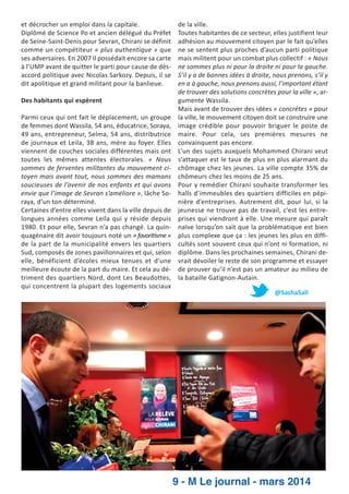 et décrocher un emploi dans la capitale.
Diplômé de Science Po et ancien délégué du Préfet
de Seine­Saint­Denis pour Sevran, Chirani se définit
comme un compétiteur « plus authentique » que
ses adversaires. En 2007 il possédait encore sa carte
à l’UMP avant de quitter le parti pour cause de dés­
accord politique avec Nicolas Sarkozy. Depuis, il se
dit apolitique et grand militant pour la banlieue.
Des habitants qui espèrent
Parmi ceux qui ont fait le déplacement, un groupe
de femmes dont Wassila, 54 ans, éducatrice, Soraya,
49 ans, entrepreneur, Selma, 54 ans, distributrice
de journaux et Leila, 38 ans, mère au foyer. Elles
viennent de couches sociales différentes mais ont
toutes les mêmes attentes électorales. « Nous
sommes de ferventes militantes du mouvement ci­
toyen mais avant tout, nous sommes des mamans
soucieuses de l’avenir de nos enfants et qui avons
envie que l’image de Sevran s’améliore », lâche So­
raya, d’un ton déterminé.
Certaines d’entre elles vivent dans la ville depuis de
longues années comme Leila qui y réside depuis
1980. Et pour elle, Sevran n’a pas changé. La quin­
quagénaire dit avoir toujours noté un « favori sme »
de la part de la municipalité envers les quartiers
Sud, composés de zones pavillonnaires et qui, selon
elle, bénéficient d’écoles mieux tenues et d’une
meilleure écoute de la part du maire. Et cela au dé­
triment des quartiers Nord, dont Les Beaudottes,
qui concentrent la plupart des logements sociaux

de la ville.
Toutes habitantes de ce secteur, elles justifient leur
adhésion au mouvement citoyen par le fait qu’elles
ne se sentent plus proches d’aucun parti politique
mais militent pour un combat plus collectif : « Nous
ne sommes plus ni pour la droite ni pour la gauche.
S’il y a de bonnes idées à droite, nous prenons, s’il y
en a à gauche, nous prenons aussi, l’important étant
de trouver des solutions concrètes pour la ville », ar­
gumente Wassila.
Mais avant de trouver des idées « concrètes » pour
la ville, le mouvement citoyen doit se construire une
image crédible pour pouvoir briguer le poste de
maire. Pour cela, ses premières mesures ne
convainquent pas encore.
L’un des sujets auxquels Mohammed Chirani veut
s’attaquer est le taux de plus en plus alarmant du
chômage chez les jeunes. La ville compte 35% de
chômeurs chez les moins de 25 ans.
Pour y remédier Chirani souhaite transformer les
halls d’immeubles des quartiers difficiles en pépi­
nière d’entreprises. Autrement dit, pour lui, si la
jeunesse ne trouve pas de travail, c’est les entre­
prises qui viendront à elle. Une mesure qui paraît
naïve lorsqu’on sait que la problématique est bien
plus complexe que ça : les jeunes les plus en diffi­
cultés sont souvent ceux qui n’ont ni formation, ni
diplôme. Dans les prochaines semaines, Chirani de­
vrait dévoiler le reste de son programme et essayer
de prouver qu’il n’est pas un amateur au milieu de
la bataille Gatignon­Autain.
@SashaSall

9 - M Le journal - mars 2014

 