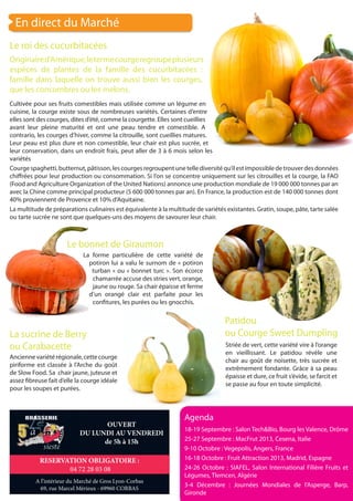 En direct du Marché
Le roi des cucurbitacées
La forme particulière de cette variété de
potiron lui a valu le surnom de « potiron
turban » ou « bonnet turc ». Son écorce
chamarrée accuse des stries vert, orange,
jaune ou rouge. Sa chair épaisse et ferme
d’un orangé clair est parfaite pour les
confitures, les purées ou les gnocchis.
Le bonnet de Giraumon
La sucrine de Berry
ou Carabacette
Anciennevariétérégionale,cettecourge
piriforme est classée à l’Arche du goût
de Slow Food. Sa chair jaune, juteuse et
assez fibreuse fait d’elle la courge idéale
pour les soupes et purées.
Patidou
ou Courge Sweet Dumpling
Striée de vert, cette variété vire à l’orange
en vieillissant. Le patidou révèle une
chair au goût de noisette, très sucrée et
extrêmement fondante. Grâce à sa peau
épaisse et dure, ce fruit s’évide, se farcit et
se passe au four en toute simplicité.
Originaired’Amérique,letermecourgeregroupeplusieurs
espèces de plantes de la famille des cucurbitacées :
famille dans laquelle on trouve aussi bien les courges,
que les concombres ou les melons.
Cultivée pour ses fruits comestibles mais utilisée comme un légume en
cuisine, la courge existe sous de nombreuses variétés. Certaines d’entre
elles sont des courges, dites d’été, comme la courgette. Elles sont cueillies
avant leur pleine maturité et ont une peau tendre et comestible. A
contrario, les courges d’hiver, comme la citrouille, sont cueillies matures.
Leur peau est plus dure et non comestible, leur chair est plus sucrée, et
leur conservation, dans un endroit frais, peut aller de 3 à 6 mois selon les
variétés
Courgespaghetti,butternut,pâtisson,lescourgesregroupentunetellediversitéqu’ilestimpossibledetrouverdesdonnées
chiffrées pour leur production ou consommation. Si l’on se concentre uniquement sur les citrouilles et la courge, la FAO
(Food and Agriculture Organization of the United Nations) annonce une production mondiale de 19 000 000 tonnes par an
avec la Chine comme principal producteur (5 600 000 tonnes par an). En France, la production est de 140 000 tonnes dont
40% proviennent de Provence et 10% d’Aquitaine.
La multitude de préparations culinaires est équivalente à la multitude de variétés existantes. Gratin, soupe, pâte, tarte salée
ou tarte sucrée ne sont que quelques-uns des moyens de savourer leur chair.
Agenda
18-19 Septembre : Salon Tech&Bio, Bourg les Valence, Drôme
25-27 Septembre : MacFrut 2013, Cesena, Italie
9-10 Octobre : Vegepolis, Angers, France
16-18 Octobre : Fruit Attraction 2013, Madrid, Espagne
24-26 Octobre : SIAFEL, Salon International Filière Fruits et
Légumes, Tlemcen, Algérie
3-4 Décembre : Journées Mondiales de l’Asperge, Barp,
Gironde
A l’intérieur du Marché de Gros Lyon-Corbas
69, rue Marcel Mérieux - 69960 CORBAS
RESERVATION OBLIGATOIRE :
04 72 28 03 08
OUVERT
DU LUNDI AU VENDREDI
de 5h à 15h
 