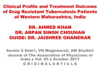 Clinical Profile and Treatment Outcome
of Drug Resistant Tuberculosis Patients
of Western Maharashtra, India
DR. AHMED KHAN
DR. ARPAN SINGH CHOUHAN
GUIDE: DR. JAISHREE GHANEKAR
Sachin S Dole1, VN Waghmare2, AM Shaikh3
Journal of The Association of Physicians of
India ■ Vol. 65 ■ October 2017
O R I G I N A L A R T I C L E
 