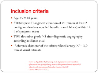 Inclusion criteria
 Age >/= 18 years;
 STEMI (new ST-segment elevation of >1 mm in at least 2
  contiguous leads or new left bundle branch block) within 12
  h of symptom onset
 TIMI thrombus grade >3 after diagnostic angiography
  according to Sianos et al.
 Reference diameter of the infarct related artery >/= 3.0
  mm at visual estimate


             Sianos G, Papafaklis MI, Daemen J, et al. Angiographic stent thrombosis
             after routine use of drug-eluting stents in ST-segment elevation myocardial
             infarction: the importance of thrombus burden. J Am Coll
             Cardiol 2007;50:573– 83.
 