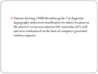  Patients showing a TIMI thrombus grade 3 at diagnostic
  angiography underwent stratification for infarct location on
  the anterior versus non-anterior left ventricular (LV) wall
  and were randomized on the basis of computer-generated
  random sequence
 