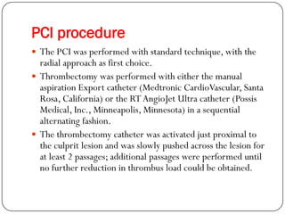 PCI procedure
 The PCI was performed with standard technique, with the
  radial approach as first choice.
 Thrombectomy was performed with either the manual
  aspiration Export catheter (Medtronic CardioVascular, Santa
  Rosa, California) or the RT AngioJet Ultra catheter (Possis
  Medical, Inc., Minneapolis, Minnesota) in a sequential
  alternating fashion.
 The thrombectomy catheter was activated just proximal to
  the culprit lesion and was slowly pushed across the lesion for
  at least 2 passages; additional passages were performed until
  no further reduction in thrombus load could be obtained.
 