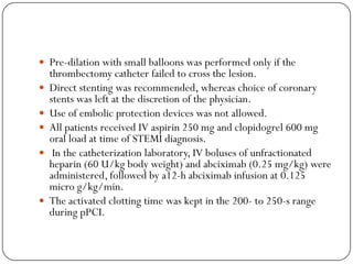  Pre-dilation with small balloons was performed only if the
    thrombectomy catheter failed to cross the lesion.
   Direct stenting was recommended, whereas choice of coronary
    stents was left at the discretion of the physician.
   Use of embolic protection devices was not allowed.
   All patients received IV aspirin 250 mg and clopidogrel 600 mg
    oral load at time of STEMI diagnosis.
    In the catheterization laboratory, IV boluses of unfractionated
    heparin (60 U/kg body weight) and abciximab (0.25 mg/kg) were
    administered, followed by a12-h abciximab infusion at 0.125
    micro g/kg/min.
   The activated clotting time was kept in the 200- to 250-s range
    during pPCI.
 