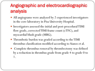 Angiographic and electrocardiographic
analysis
 All angiograms were analyzed by 2 experienced investigators
  in the core laboratory in Pisa University Hospital.
 Investigators assessed the initial and post-procedural TIMI
  flow grade, corrected TIMI frame count (cTFC), and
  myocardial blush grade (MBG).
 Thrombotic burden was graded according to the TIMI
  thrombus classification modified according to Sianos et al.
 Complete thrombus removal by thrombectomy was defined
  by a reduction in thrombus grade from grade 4 to grade 0 to
  1.
 