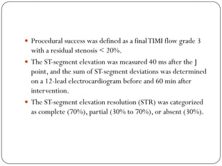 Procedural success was defined as a final TIMI flow grade 3
  with a residual stenosis < 20%.
 The ST-segment elevation was measured 40 ms after the J
  point, and the sum of ST-segment deviations was determined
  on a 12-lead electrocardiogram before and 60 min after
  intervention.
 The ST-segment elevation resolution (STR) was categorized
  as complete (70%), partial (30% to 70%), or absent (30%).
 