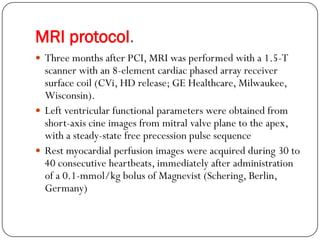 MRI protocol.
 Three months after PCI, MRI was performed with a 1.5-T
  scanner with an 8-element cardiac phased array receiver
  surface coil (CVi, HD release; GE Healthcare, Milwaukee,
  Wisconsin).
 Left ventricular functional parameters were obtained from
  short-axis cine images from mitral valve plane to the apex,
  with a steady-state free precession pulse sequence
 Rest myocardial perfusion images were acquired during 30 to
  40 consecutive heartbeats, immediately after administration
  of a 0.1-mmol/kg bolus of Magnevist (Schering, Berlin,
  Germany)
 