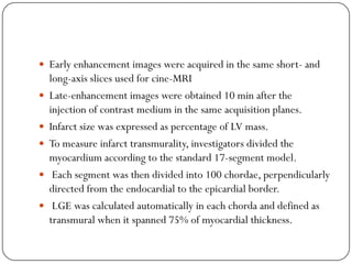  Early enhancement images were acquired in the same short- and
    long-axis slices used for cine-MRI
   Late-enhancement images were obtained 10 min after the
    injection of contrast medium in the same acquisition planes.
   Infarct size was expressed as percentage of LV mass.
   To measure infarct transmurality, investigators divided the
    myocardium according to the standard 17-segment model.
    Each segment was then divided into 100 chordae, perpendicularly
    directed from the endocardial to the epicardial border.
    LGE was calculated automatically in each chorda and defined as
    transmural when it spanned 75% of myocardial thickness.
 