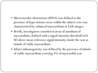  Microvascular obstruction (MVO) was defined as the
  presence of hypo-intense areas within the infarct core scar
  characterized by enhanced myocardium in LGE images.
 Briefly, investigators considered areas of unenhanced
  myocardium, defined with a signal-intensity threshold of 6
  SD above mean reference signal intensity, inside the scar as
  islands of viable myocardium .
 Infarct inhomogeneity was defined by the presence of islands
  of viable myocardium covering 5% of myocardial scar.
 