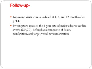 Follow-up-

 Follow-up visits were scheduled at 1, 6, and 12 months after
  pPCI.
 Investigators assessed the 1-year rate of major adverse cardiac
  events (MACE), defined as a composite of death,
  reinfarction, and target vessel revascularization
 