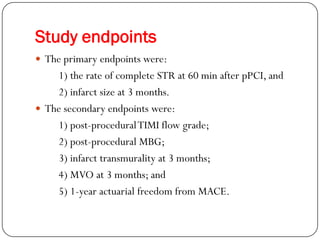 Study endpoints
 The primary endpoints were:
    1) the rate of complete STR at 60 min after pPCI, and
    2) infarct size at 3 months.
 The secondary endpoints were:
    1) post-procedural TIMI flow grade;
    2) post-procedural MBG;
    3) infarct transmurality at 3 months;
    4) MVO at 3 months; and
    5) 1-year actuarial freedom from MACE.
 