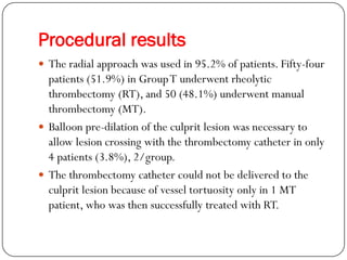 Procedural results
 The radial approach was used in 95.2% of patients. Fifty-four
  patients (51.9%) in Group T underwent rheolytic
  thrombectomy (RT), and 50 (48.1%) underwent manual
  thrombectomy (MT).
 Balloon pre-dilation of the culprit lesion was necessary to
  allow lesion crossing with the thrombectomy catheter in only
  4 patients (3.8%), 2/group.
 The thrombectomy catheter could not be delivered to the
  culprit lesion because of vessel tortuosity only in 1 MT
  patient, who was then successfully treated with RT.
 