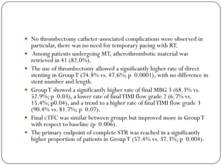  No thrombectomy catheter-associated complications were observed in
    particular, there was no need for temporary pacing with RT.
   Among patients undergoing MT, atherothrombotic material was
    retrieved in 41 (82.0%).
   The use of thrombectomy allowed a significantly higher rate of direct
    stenting in Group T (74.8% vs. 47.6%; p 0.0001), with no difference in
    stent number and length.
   Group T showed a significantly higher rate of final MBG 3 (68.3% vs.
    52.9%; p 0.03), a lower rate of final TIMI flow grade 2 (6.7% vs.
    15.4%; p0.04), and a trend to a higher rate of final TIMI flow grade 3
    (90.4% vs. 81.7%; p 0.07).
   Final cTFC was similar between groups but improved more in Group T
    with respect to baseline (p 0.006).
   The primary endpoint of complete STR was reached in a significantly
    higher proportion of patients in Group T (57.4% vs. 37.3%; p 0.004).
 