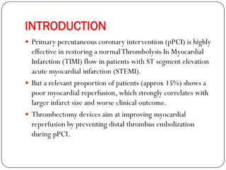 INTRODUCTION
 Primary percutaneous coronary intervention (pPCI) is highly
  effective in restoring a normal Thrombolysis In Myocardial
  Infarction (TIMI) flow in patients with ST segment elevation
  acute myocardial infarction (STEMI).
 But a relevant proportion of patients (approx 15%) shows a
  poor myocardial reperfusion, which strongly correlates with
  larger infarct size and worse clinical outcome.
 Thrombectomy devices aim at improving myocardial
  reperfusion by preventing distal thrombus embolization
  during pPCI.
 