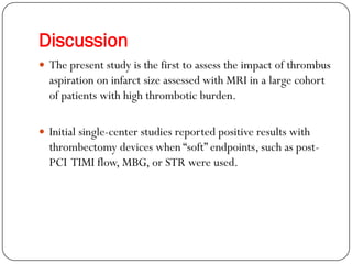 Discussion
 The present study is the first to assess the impact of thrombus
  aspiration on infarct size assessed with MRI in a large cohort
  of patients with high thrombotic burden.

 Initial single-center studies reported positive results with
  thrombectomy devices when “soft” endpoints, such as post-
  PCI TIMI flow, MBG, or STR were used.
 