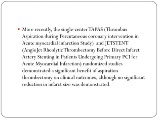  More recently, the single-center TAPAS (Thrombus
  Aspiration during Percutaneous coronary intervention in
  Acute myocardial infarction Study) and JETSTENT
  (AngioJet Rheolytic Thrombectomy Before Direct Infarct
  Artery Stenting in Patients Undergoing Primary PCI for
  Acute Myocardial Infarction) randomized studies
  demonstrated a significant benefit of aspiration
  thrombectomy on clinical outcomes, although no significant
  reduction in infarct size was demonstrated.
 