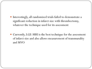  Interestingly, all randomized trials failed to demonstrate a
  significant reduction in infarct size with thrombectomy,
  whatever the technique used for its assessment

 Currently, LGE-MRI is the best technique for the assessment
  of infarct size and also allows measurement of transmurality
  and MVO
 