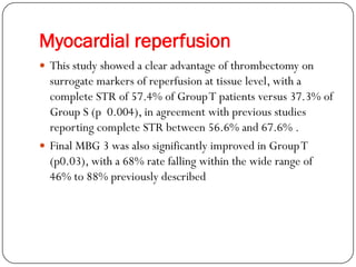 Myocardial reperfusion
 This study showed a clear advantage of thrombectomy on
  surrogate markers of reperfusion at tissue level, with a
  complete STR of 57.4% of Group T patients versus 37.3% of
  Group S (p 0.004), in agreement with previous studies
  reporting complete STR between 56.6% and 67.6% .
 Final MBG 3 was also significantly improved in Group T
  (p0.03), with a 68% rate falling within the wide range of
  46% to 88% previously described
 