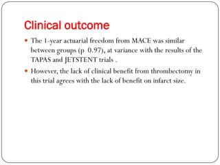 Clinical outcome
 The 1-year actuarial freedom from MACE was similar
  between groups (p 0.97), at variance with the results of the
  TAPAS and JETSTENT trials .
 However, the lack of clinical benefit from thrombectomy in
  this trial agrees with the lack of benefit on infarct size.
 