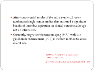  After controversial results of the initial studies, 2 recent
  randomized single-center studies demonstrated a significant
  benefit of thrombus aspiration on clinical outcome although
  not on infarct size.
 Currently, magnetic resonance imaging (MRI) with late
  gadolinium enhancement (LGE) is the best method to assess
  infarct size.


                               (TAPAS): a 1-year follow-up study. Lancet
                               2008;371:1915–20.
                              JETSTENT trial. J Am Coll Cardiol 2010;56:1298 –306
 