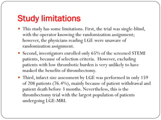 Study limitations
 This study has some limitations. First, the trial was single-blind,
  with the operator knowing the randomization assignment;
  however, the physicians reading LGE were unaware of
  randomization assignment.
 Second, investigators enrolled only 65% of the screened STEMI
  patients, because of selection criteria. However, excluding
  patients with low thrombotic burden is very unlikely to have
  masked the benefits of thrombectomy.
 Third, infarct size assessment by LGE was performed in only 159
  of 208 patients (76.4%), mainly because of patient withdrawal and
  patient death before 3 months. Nevertheless, this is the
  thrombectomy trial with the largest population of patients
  undergoing LGE-MRI.
 