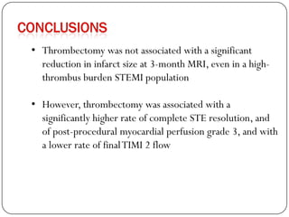 • Thrombectomy was not associated with a significant
  reduction in infarct size at 3-month MRI, even in a high-
  thrombus burden STEMI population

• However, thrombectomy was associated with a
  significantly higher rate of complete STE resolution, and
  of post-procedural myocardial perfusion grade 3, and with
  a lower rate of final TIMI 2 flow
 