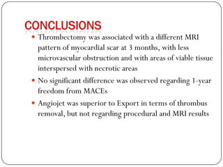  Thrombectomy was associated with a different MRI
  pattern of myocardial scar at 3 months, with less
  microvascular obstruction and with areas of viable tissue
  interspersed with necrotic areas
 No significant difference was observed regarding 1-year
  freedom from MACEs
 Angiojet was superior to Export in terms of thrombus
  removal, but not regarding procedural and MRI results
 