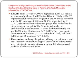 Comparison of AngioJet Rheolytic Thrombectomy Before Direct Infarct Artery
Stenting With Direct Stenting Alone in Patients With Acute Myocardial
InfarctionThe JETSTENT Trial
 Results From December 2005 to September 2009, 501 patients
  were randomly allocated to RT before DS or to DS alone. The ST-
  segment resolution was more frequent in the RT arm as compared
  with the DS alone arm: 85.8% and 78.8%, respectively (p =
  0.043), while no difference between groups were revealed in the
  other surrogate end points. The 6-month major adverse
  cardiovascular events rate was 11.2% in the thrombectomy arm
  and 19.4% in the DS alone arm (p = 0.011). The 1-year event-
  free survival rates were 85.2 ± 2.3% for the RT arm, and 75.0 ±
  3.1% for the DS alone arm (p = 0.009).
 Conclusions Although the primary efficacy end points were not
  met, the results of this study support the use of RT before infarct
  artery stenting in patients with acute myocardial infarction and
  evidence of coronary thrombus.

                            JETSTENT trial. J Am Coll Cardiol 2010;56:1298 –306
 