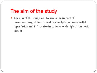 The aim of the study
 The aim of this study was to assess the impact of
  thrombectomy, either manual or rheolytic, on myocardial
  reperfusion and infarct size in patients with high thrombotic
  burden.
 