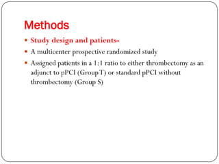 Methods
 Study design and patients-
 A multicenter prospective randomized study
 Assigned patients in a 1:1 ratio to either thrombectomy as an
  adjunct to pPCI (Group T) or standard pPCI without
  thrombectomy (Group S)
 