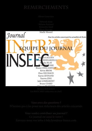 REmerciements
Olivier Geneviève
Deborah Aissa
Melanie Romand
Alexandra Justel
Marie Poussier
Maelle Musard
Pour les articles concernant les actualités de l’école.
Equipe du journal
Marina GALLIEN
Edouard BERNARDELLI
Nicolas BLAY
Benoit BREGERE
Bruno CHALAMETTE
Kévin BROM
Flore DECHAUD
Karim JENNANE
Xuerou JING
Jade LOMBARDET
Bruno LYARD
Clément PLOTTIER
Mélanie ROUDAUT
Léa BOCCARD (rédactrice en chef)
Vous avez des questions ?
N’hésitez-pas à les poser aux rédacteurs des articles concernés
Vous voulez contribuer au journal ?
Ce journal est aussi le votre !
Envoyez-nous vos infos à bda.lyon@ece-france.com
 