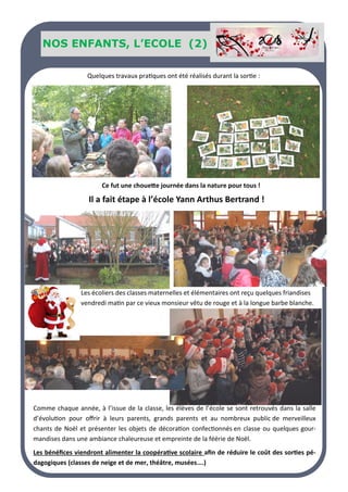 Nos SENIORS
NOS ENFANTS, L’ECOLE (1)
NOS ENFANTS, L’ECOLE (2)
Ce fut une chouette journée dans la nature pour tous !
Il a fait étape à l’école Yann Arthus Bertrand !
Quelques travaux pratiques ont été réalisés durant la sortie :
Les écoliers des classes maternelles et élémentaires ont reçu quelques friandises
vendredi matin par ce vieux monsieur vêtu de rouge et à la longue barbe blanche.
Comme chaque année, à l’issue de la classe, les élèves de l’école se sont retrouvés dans la salle
d’évolution pour offrir à leurs parents, grands parents et au nombreux public de merveilleux
chants de Noël et présenter les objets de décoration confectionnés en classe ou quelques gour-
mandises dans une ambiance chaleureuse et empreinte de la féérie de Noël.
Les bénéfices viendront alimenter la coopérative scolaire afin de réduire le coût des sorties pé-
dagogiques (classes de neige et de mer, théâtre, musées….)
 