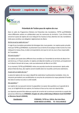 LA PAGE SANTE
A Savoir : repères de crue
Dans le cadre du Programme d’Actions de Prévention des Inondations, l’EPTB Lys/SYMSAGEL
mène différentes actions en collaboration avec les communes du territoire. L’une d’entre elles
concerne la pose de repères de crue indiquant les hauteurs d’eau atteintes lors des inondations.
Cette pose constitue une obligation réglementaire du Maire.
Qu’est-ce qu’un repère de crue ?
Il s’agit d’une inscription permettant de témoigner des crues passées. Les repères posés actuelle-
ment par l’EPTB Lys/SYMSAGEL se présentent sous la forme d’une plaque ronde munie d’un trait
indiquant le niveau d’eau, la date correspondante ainsi que le nom du cours d’eau responsable
de l’inondation.
Où sont-ils posés ?
Les repères sont posés dans différents lieux sensibles sur l’ensemble du territoire du Bassin Ver-
sant de la Lys. A l’heure actuelle, 11 repères ont déjà été installés sur le territoire, principalement
sur le Bassin Versant de la Lawe, suite aux évènements de Mai et Juin 2016.
En ce moment, l’EPTB Lys/SYMSAGEL mène une seconde tranche de recensement. Après cette
phase d’état des lieux, des repères seront installés dans les nouvelles communes volontaires.
A quoi sert un repère de crue ?
La pose de repères de crue a pour objectif de matérialiser le phénomène inondation. Ainsi, les
macarons permettent une sensibilisation et une prise de conscience du risque potentiel d’inonda-
tion dans le secteur où celui-ci a été installé.
Des questions ?
Les repères de crue peuvent amener la population à se poser des questions sur la gravité de la
crue, sur la légitimité de ces repères, les hauteurs d’eau ou les crues non répertoriées.
Les réponses peuvent être obtenues auprès de la mairie de la commune concernée ou auprès des
personnes référentes du SYMSAGEL chargées de cette problématique (Madame Sarah DUVERNEY
et Monsieur Benoit LEGRAIN).
Coordonnées : SYMSAGEL / EPTB-Lys, 138 bis, Rue Léon Blum,
62290 NOEUX LES MINES, Tel : 03.61.40.00.62
Préambule de l’action pose de repères de crue
 