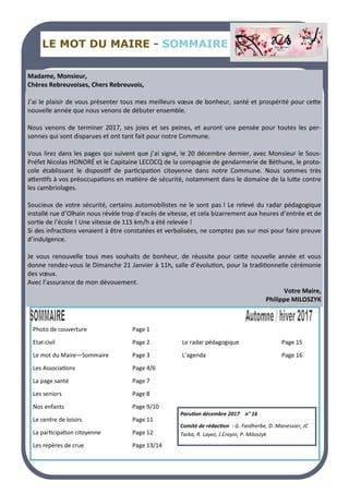 LE MOT DU MAIRE - SOMMAIRE
Madame, Monsieur,
Chères Rebreuvoises, Chers Rebreuvois,
J’ai le plaisir de vous présenter tous mes meilleurs vœux de bonheur, santé et prospérité pour cette
nouvelle année que nous venons de débuter ensemble.
Nous venons de terminer 2017, ses joies et ses peines, et auront une pensée pour toutes les per-
sonnes qui sont disparues et ont tant fait pour notre Commune.
Vous lirez dans les pages qui suivent que j’ai signé, le 20 décembre dernier, avec Monsieur le Sous-
Préfet Nicolas HONORÉ et le Capitaine LECOCQ de la compagnie de gendarmerie de Béthune, le proto-
cole établissant le dispositif de participation citoyenne dans notre Commune. Nous sommes très
attentifs à vos préoccupations en matière de sécurité, notamment dans le domaine de la lutte contre
les cambriolages.
Soucieux de votre sécurité, certains automobilistes ne le sont pas ! Le relevé du radar pédagogique
installé rue d’Olhain nous révèle trop d’excès de vitesse, et cela bizarrement aux heures d’entrée et de
sortie de l’école ! Une vitesse de 115 km/h a été relevée !
Si des infractions venaient à être constatées et verbalisées, ne comptez pas sur moi pour faire preuve
d’indulgence.
Je vous renouvelle tous mes souhaits de bonheur, de réussite pour cette nouvelle année et vous
donne rendez-vous le Dimanche 21 Janvier à 11h, salle d’évolution, pour la traditionnelle cérémonie
des vœux.
Avec l’assurance de mon dévouement.
Votre Maire,
Philippe MILOSZYK
Photo de couverture Page 1
Etat civil Page 2 Le radar pédagogique Page 15
Le mot du Maire—Sommaire Page 3 L’agenda Page 16
Les Associations Page 4/6
La page santé Page 7
Les seniors Page 8
Nos enfants Page 9/10
Le centre de loisirs Page 11
La participation citoyenne Page 12
Les repères de crue Page 13/14
Parution décembre 2017 n° 16
Comité de rédaction : G. Faidherbe, D. Manessier, JC
Tarka, R. Layez, J.Crepin, P. Miloszyk
 