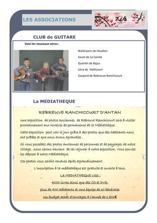 LES ASSOCIATIONS
Voici les nouveaux venus :
CLUB de GUITARE
REBREUVE RANCHICOURT D’ANTAN
Une exposition de photos anciennes de Rebreuve Ranchicourt sera à visiter
prochainement aux horaires de permanence de la Médiathèque.
Cette exposition peut voir le jour grâce à des photos que des habitants nous
ont prêtées et que nous avons agrandies .
Si vous possédez des photos anciennes de personnes et de paysages de notre
village , nous serons heureux de les rajouter à notre exposition. Vous pouvez
les déposer à notre Médiathèque.
Ces photos vous seront rendues après agrandissement.
L'inscription à la médiathèque est gratuite et ouverte à tous.
La MEDIATHEQUE c’est :
4000 livres ainsi que des CD et DVD.
plus de 400 adhérents et Une équipe de 10 bénévoles
Un budget achat d’ouvrages à l’année de 1.800€
La MEDIATHEQUE
Waléryann de Houdain
Sarah de La Comté
Quentin de Bajus
Léna de Haillicourt
Gaspard de Rebreuve-Ranchicourt
 
