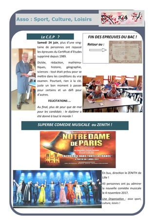Asso : Sport, Culture, Loisirs
En bus, direction le ZENITH de
Lille !
43 personnes ont pu admirer
la nouvelle comédie musicale
le 4 novembre 2017.
Une Organisation : asso sport,
culture, loisirs !
Samedi 24 juin, plus d’une ving-
taine de personnes ont repassé
les épreuves du Certificat d’Etudes
supprimé depuis 1989.
Dictée, rédaction, mathéma-
tiques, histoire, géographie,
sciences : tout était prévu pour se
mettre dans les conditions du vrai
examen. Pourtant, rien à la clé,
juste un bon moment à passer
pour certains et un défi pour
d’autres.
FELICITATIONS ...
Au final, plus de peur que de mal
pour les candidats : le diplôme a
été donné à tout le monde !
FIN DES EPREUVES DU BAC !
Retour au :
SUPERBE COMEDIE MUSICALE au ZENITH !
Le C.E.P ?
 