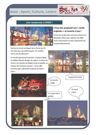 Durant le circuit au départ de la Porte de Clichy dans les rues pit-
toresques, les randonneurs ont pu découvrir : le marché perma-
nent parisien, la place Pigale, le célèbre Moulin Rouge, les
vignes, la Place du Tertre, les moulins du Radet et de la Galette,
la maison de Toulouse Lautrec… et les 285 marches pour at-
teindre le parvis du Sacré-Cœur...
Asso : Sport, Culture, Loisirs
L’Asso SCL proposait une « sortie
originale » et ouverte à tous :
10 km de randonnée nocturne à Paris le 2
décembre 2017 pour admirer les diffé-
rents monuments et sites importants de
la butte Montmartre.
Une randonnée à PARIS !
Durant le circuit au départ de la Porte de Cli-
chy dans les rues pittoresques, les randon-
neurs ont pu découvrir :
le marché permanent parisien, la place Pigale,
le célèbre Moulin Rouge, les vignes, la Place du
Tertre, les moulins du Radet et de la Galette, la
maison de Toulouse Lautrec… et les 285
marches pour atteindre le parvis du Sacré-
Cœur...
Le moulin
rouge
La place du tertre
Le sacré
coeur
Le moulin de la
galette
 