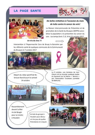 LA PAGE SANTE
De belles initiatives à l’occasion du mois
de lutte contre le cancer du sein!
La Maison Intercommunale de Prévention et de
promotion de la Santé du Bruaysis (MIPPS) sensi-
bilise la population à la prévention du cancer du
sein. Les temps forts 7, 8, 14 et 21 octobre 2017
Un trio de choc !!!
Intervention à l’Hypermarché Cora de Bruay la Buissière par
les référents santé de quelques communes de la Communauté
du Bruaysis le 7 octobre 2017
Départ du rallye sportif de Re-
breuve Ranchicourt le samedi
14 octobre
Le 8 octobre, une trentaine de mar-
cheurs ont pu écouter quelques textes
et chansons sur le thème « féminin »
par l’Association Coulisses (comédie
de Béthune)
Rassemblement
devant la Mai-
rie de Beugin
pour se rendre
à Houdain
Arrivée du groupe à
Houdain pour décou-
vrir les jeux de quilles
finlandaises et croquet.
 