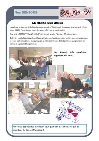 Nos SENIORS
LE REPAS DES AINES
La salle de restaurant de la Base Départementale d’Olhain avait des airs de fête le mardi 17 oc-
tobre 2017 à l’occasion du repas des ainés offert par la municipalité.
Etre ainé à REBREUVE-RANCHICOURT, c’est avoir atteint l’âge de « 65 printemps ».
Outre les habitués qui apprécient la convivialité, quelques nouveaux seniors sont venus partager
le repas particulièrement chaleureux où la mémoire vivante de la Commune s’exprime et ren-
contre la sagesse et l’expérience.
Une journée très conviviale
appréciée de tous !
Un colis a été distribué à celles et ceux qui n’ont pu se déplacer par les
membres du Conseil Municipal !.
 