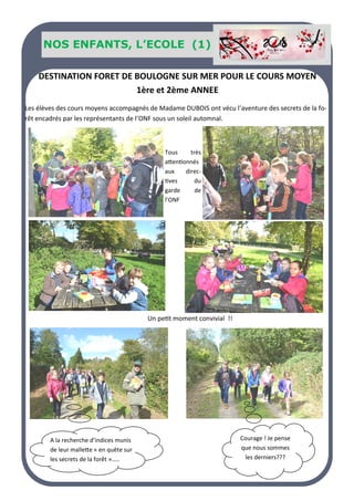 Nos SENIORS
Un petit moment convivial !!
Courage ! Je pense
que nous sommes
les derniers???
A la recherche d’indices munis
de leur mallette « en quête sur
les secrets de la forêt »…..
Les élèves des cours moyens accompagnés de Madame DUBOIS ont vécu l’aventure des secrets de la fo-
rêt encadrés par les représentants de l’ONF sous un soleil automnal.
Tous très
attentionnés
aux direc-
tives du
garde de
l’ONF
DESTINATION FORET DE BOULOGNE SUR MER POUR LE COURS MOYEN
1ère et 2ème ANNEE
NOS ENFANTS, L’ECOLE (1)
 