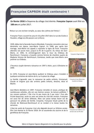 LA PAGE SANTE
En février 2018 la Doyenne du village s’est éteinte. Françoise Capron avait fêté ses
100 ans en juillet 2017.
Françoise Tison a ouvert les yeux le 16 juillet 1917 dans la rue des Ecoles à
Houdain, village où elle passera son enfance.
1939, début de la Seconde Guerre Mondiale, Françoise rencontre celui qui
deviendra son époux, Jean-Marie Capron. En 1940, peu après leur
mariage, Jean-Marie est appelé à rejoindre la ligne de front. Françoise
attendra son jeune mari, jusqu’à la fin de la guerre. Au retour de Jean-
Marie, en 1945, ils emménageront dans la Cour du Château de
Ranchicourt. Françoise y travaille comme femme de chambre auprès de
Madame Simone de Ranchicourt, Comtesse, tandis que Jean-Marie sera
jardinier au Château.
L’heureux couple donnera naissance en 1947 à Alain, puis à Ghislaine en
1949.
En 1979, Françoise et Jean-Marie quittent le Château pour s’installer à
quelques centaines de mètres de là, sur la place du village.
La famille s’agrandit, avec la naissance de petits enfants, Emmanuel,
Claude et Virginie puis des arrières petits enfants, Antoine, Alice et
Martin.
Jean-Marie décèdera en 1997. Françoise retraitée et veuve, pratique de
nombreuses activités, elle est une lectrice vorace. Sa lecture préférée ?
Les romans policiers ! Elle n’en lit pas moins de 5 par mois ! Puis elle
tricote beaucoup, seule ou avec ses amies du club des anciens. Françoise
est aussi fan de séries télévisés. Mais son passe temps favori est de
parcourir les photos de famille. Croyante, Françoise faisait partie de la
chorale de Rebreuve-Ranchicourt et se rendait à la messe toutes les
semaines.
L’état de santé de Françoise s’est vite dégradé durant sa 101ème année.
Elle s’est éteinte le 25 février 2018. On se souviendra du sourire et de la
gentillesse de Françoise.
Merci à Virginie Capron-Bieganski et à sa famille pour les photos
Retour sur une vie bien remplie, au cœur des collines de l’Artois !
Françoise à son 100ème anni-
versaire avec son fils Alain
Françoise et Jean-Marie dans
le jardin du Château
Françoise à l’âge de 20 ans
Françoise CAPRON était centenaire !
 
