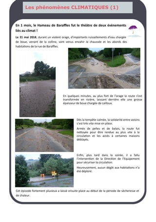 En 1 mois, le Hameau de Baraffles fut le théâtre de deux évènements
liés au climat !
Le 31 mai 2018, durant un violent orage, d’importants ruissellements d’eau chargée
de boue, venant de la colline, sont venus envahir la chaussée et les abords des
habitations de la rue de Baraffles.
Cet épisode fortement pluvieux a laissé ensuite place au début de la période de sécheresse et
de chaleur.
En quelques minutes, au plus fort de l’orage la route s’est
transformée en rivière, laissant derrière elle une grosse
épaisseur de boue chargée de cailloux.
Dès la tempête calmée, la solidarité entre voisins
s’est très vite mise en place.
Armés de pelles et de balais, la route fut
nettoyée pour être rendue au plus vite à la
circulation et les accès à certaines maisons
déblayés.
Enfin, plus tard dans la soirée, il a fallu
l’intervention de la Direction de l’Equipement
pour sécuriser la circulation.
Heureusement, aucun dégât aux habitations n’a
été déploré.
Les phénomènes CLIMATIQUES (1)
 