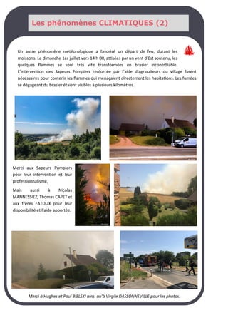 Les phénomènes CLIMATIQUES (2)
Un autre phénomène météorologique a favorisé un départ de feu, durant les
moissons. Le dimanche 1er juillet vers 14 h 00, attisées par un vent d’Est soutenu, les
quelques flammes se sont très vite transformées en brasier incontrôlable.
L’intervention des Sapeurs Pompiers renforcée par l’aide d’agriculteurs du village furent
nécessaires pour contenir les flammes qui menaçaient directement les habitations. Les fumées
se dégageant du brasier étaient visibles à plusieurs kilomètres.
Merci aux Sapeurs Pompiers
pour leur intervention et leur
professionnalisme,
Mais aussi à Nicolas
MANNESSIEZ, Thomas CAPET et
aux frères FATOUX pour leur
disponibilité et l’aide apportée.
Merci à Hughes et Paul BIELSKI ainsi qu’à Virgile DASSONNEVILLE pour les photos.
Les phénomènes CLIMATIQUES (2)
 