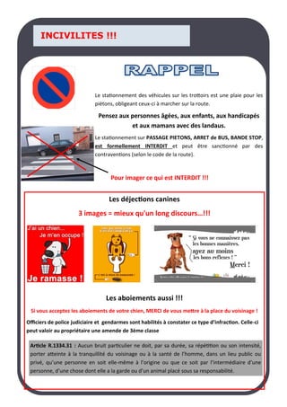LA PAGE SANTE
INCIVILITES !!!
Le stationnement des véhicules sur les trottoirs est une plaie pour les
piétons, obligeant ceux-ci à marcher sur la route.
Pensez aux personnes âgées, aux enfants, aux handicapés
et aux mamans avec des landaus.
Le stationnement sur PASSAGE PIETONS, ARRET de BUS, BANDE STOP,
est formellement INTERDIT et peut être sanctionné par des
contraventions (selon le code de la route).
Pour imager ce qui est INTERDIT !!!
Les déjections canines
3 images = mieux qu'un long discours…!!!
Les aboiements aussi !!!
Si vous acceptez les aboiements de votre chien, MERCI de vous mettre à la place du voisinage !
Officiers de police judiciaire et gendarmes sont habilités à constater ce type d’infraction. Celle-ci
peut valoir au propriétaire une amende de 3ème classe
Article R.1334.31 : Aucun bruit particulier ne doit, par sa durée, sa répétition ou son intensité,
porter atteinte à la tranquillité du voisinage ou à la santé de l’homme, dans un lieu public ou
privé, qu’une personne en soit elle-même à l’origine ou que ce soit par l’intermédiaire d’une
personne, d’une chose dont elle a la garde ou d’un animal placé sous sa responsabilité.
 