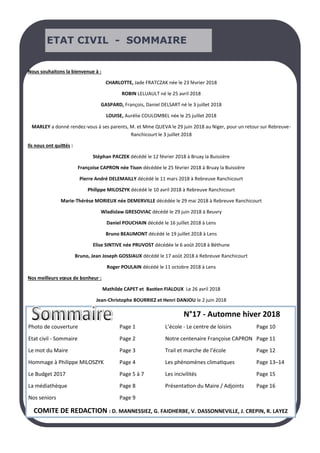 ETAT CIVIL - SOMMAIRE
Photo de couverture Page 1 L’école - Le centre de loisirs Page 10
Etat civil - Sommaire Page 2 Notre centenaire Françoise CAPRON Page 11
Le mot du Maire Page 3 Trail et marche de l’école Page 12
Hommage à Philippe MILOSZYK Page 4 Les phénomènes climatiques Page 13–14
Le Budget 2017 Page 5 à 7 Les incivilités Page 15
La médiathèque Page 8 Présentation du Maire / Adjoints Page 16
Nos seniors Page 9
COMITE DE REDACTION : D. MANNESSIEZ, G. FAIDHERBE, V. DASSONNEVILLE, J. CREPIN, R. LAYEZ
Nous souhaitons la bienvenue à :
CHARLOTTE, Jade FRATCZAK née le 23 février 2018
ROBIN LELUAULT né le 25 avril 2018
GASPARD, François, Daniel DELSART né le 3 juillet 2018
LOUISE, Aurélie COULOMBEL née le 25 juillet 2018
MARLEY a donné rendez-vous à ses parents, M. et Mme QUEVA le 29 juin 2018 au Niger, pour un retour sur Rebreuve-
Ranchicourt le 3 juillet 2018
Ils nous ont quittés :
Stéphan PACZEK décédé le 12 février 2018 à Bruay la Buissière
Françoise CAPRON née Tison décédée le 25 février 2018 à Bruay la Buissière
Pierre André DELEMAILLY décédé le 11 mars 2018 à Rebreuve Ranchicourt
Philippe MILOSZYK décédé le 10 avril 2018 à Rebreuve Ranchicourt
Marie-Thérèse MORIEUX née DEMERVILLE décédée le 29 mai 2018 à Rebreuve Ranchicourt
Wladislaw GRESOVIAC décédé le 29 juin 2018 à Beuvry
Daniel POUCHAIN décédé le 16 juillet 2018 à Lens
Bruno BEAUMONT décédé le 19 juillet 2018 à Lens
Elise SINTIVE née PRUVOST décédée le 6 août 2018 à Béthune
Bruno, Jean Joseph GOSSIAUX décédé le 17 août 2018 à Rebreuve Ranchicourt
Roger POULAIN décédé le 11 octobre 2018 à Lens
Nos meilleurs vœux de bonheur :
Mathilde CAPET et Bastien FIALOUX Le 26 avril 2018
Jean-Christophe BOURRIEZ et Henri DANJOU le 2 juin 2018
N°17 - Automne hiver 2018
 