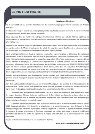 LE MOT DU MAIRE
Mesdames, Messieurs,
Le 21 avril 2018 fut une journée d’émotions lors du conseil municipal pour élire le successeur de Philippe
MILOSZYK.
C’est avec beaucoup de respect que j’ai accepté de prendre la suite et d’assurer la continuité du travail commencé
le plus sereinement possible avec l’équipe municipale.
Vous trouverez dans ce numéro les rubriques traditionnelles relatives aux activités festives, sportives ou
associatives qui se sont produites dans la Commune durant cette période estivale mais également des évènements
plus malheureux.
Le jeudi 31 mai, de fortes pluies d’orage ont causé d’importants dégâts dans les habitations situées principalement
en aval des collines de l’Artois et le dimanche 1er juillet, des propriétés rue de Baraffles ont eu très chaud suite à
un incendie dans un champ riverain très vite maitrisé par les sapeurs pompiers.
Après un été particulièrement chaud, la végétation « naturelle » reprend sa place. Le désherbage des trottoirs et
des caniveaux se faisait auparavant avec des produits phytosanitaires. La nouvelle règlementation a fait changer
notre vision de l’entretien des espaces à ne plus utiliser ces produits. Afin d’aider les communes à répondre à la loi
Labbé, atteindre le zérophyto, la Communauté d’Agglomération a souhaité apporter une aide financière à 6
communes pilotes pour l’achat de matériel adapté au désherbage. La Commune de REBREUVE-RANCHICOURT
ayant été retenue après un appel à candidature en début d’année, elle a donc fait l’acquisition de matériels pour
aider nos agents techniques qui avaient dû prioriser leurs interventions dans les différents secteurs du village.
Selon ses possibilités, chaque citoyen peut participer à la prise en compte de son trottoir, de son bas de mur.
Dans les prochaines éditions, nous développerons sur des travaux à venir concernant la réparation de l’église : un
premier constat établi par la direction des Affaires Culturelles du Conseil Départemental et de la Fondation du
Patrimoine :
Lors de la visite des bâtiments communaux par le Conseil Municipal, il a été constaté de multiples désordres de
maçonnerie de l’église : chutes de fragments de pierre ainsi que glissement d’ardoises du clocher côté porche.
Après visites du Chargé de mission des biens culturels et sur son conseil, il a été recommandé :
- la mise en place d’un périmètre de sécurité de 2 à 3 m au niveau de l’entrée principale permettant d’éviter
les risques d’accident liés aux chutes de matériaux, et de faire établir un diagnostic sanitaire précis par un
architecte compétent dans le domaine du patrimoine architectural pour une restauration avec estimation par
phases prioritaires (le clocher et ensuite le chœur).
Le bâtiment de l’ancien presbytère n’est plus occupé depuis le décès de Monsieur l’Abbé CLAYE en janvier
2013. Il avait été décidé en 2015 de confier la réhabilitation et la gestion locative aux « toits de l’espoir ». Cette
entreprise ne peut pas réhabiliter le presbytère par faute d’agrément. Le bâtiment se dégrade d’année en année et
il est urgent de trouver une solution, la Commune ne pouvant pas réaliser les travaux. La vente de ce bâtiment
permettrait de réaliser une partie des réparations de l’église. Une estimation par le service des domaines a été
demandée.
Je vous souhaite une bonne lecture et une excellente fin d’année.
Votre Maire, Danielle MANNESSIEZ
 