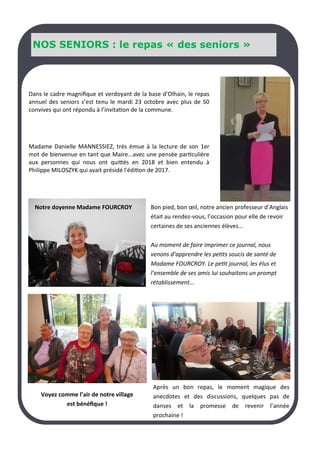 NOS SENIORS : le repas « des seniors »
Dans le cadre magnifique et verdoyant de la base d’Olhain, le repas
annuel des seniors s’est tenu le mardi 23 octobre avec plus de 50
convives qui ont répondu à l’invitation de la commune.
Madame Danielle MANNESSIEZ, très émue à la lecture de son 1er
mot de bienvenue en tant que Maire...avec une pensée particulière
aux personnes qui nous ont quittés en 2018 et bien entendu à
Philippe MILOSZYK qui avait présidé l'édition de 2017.
Bon pied, bon œil, notre ancien professeur d’Anglais
était au rendez-vous, l’occasion pour elle de revoir
certaines de ses anciennes élèves…
Au moment de faire imprimer ce journal, nous
venons d’apprendre les petits soucis de santé de
Madame FOURCROY. Le petit journal, les élus et
l’ensemble de ses amis lui souhaitons un prompt
rétablissement...
Après un bon repas, le moment magique des
anecdotes et des discussions, quelques pas de
danses et la promesse de revenir l’année
prochaine !
Voyez comme l’air de notre village
est bénéfique !
Notre doyenne Madame FOURCROY
 