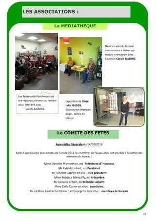 10
LES ASSOCIATIONS :
La MEDIATHEQUE
Exposition de Chris-
telle MAZIER,
Illustratrice (marques
pages, cartes, ta-
bleaux)
Dans le cadre du festival
international « lettres no-
mades » rencontre avec
l’auteure Carole ZALBERG
Les Rebreuvois Ranchicourtois
ont répondu présents au rendez-
vous littéraire avec
Carole ZALBERG
Le COMITE DES FETES
Assemblée Générale du 14/02/2019
Après l’approbation des comptes de l’année 2018, les membres de l’Association ont procédé à l’élection des
membres du bureau :
Mme Danielle Mannessiez, est Présidente d’ Honneur.
Mr Patrick Liebart, est Président.
Mr Vincent Capron est élu : vice président.
Mme Rebecca Marquilly, est trésorière.
Mr Jacques Crépin, est trésorier adjoint.
Mme Carla Casier est élue : secrétaire.
Mr et Mme Faidherbe Edouard et Georgette sont élus : membres de bureau.
 